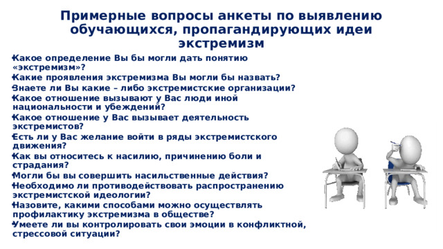 Примерные вопросы анкеты по выявлению обучающихся, пропагандирующих идеи экстремизм Какое определение Вы бы могли дать понятию «экстремизм»? Какие проявления экстремизма Вы могли бы назвать? Знаете ли Вы какие – либо экстремистские организации? Какое отношение вызывают у Вас люди иной национальности и убеждений? Какое отношение у Вас вызывает деятельность экстремистов? Есть ли у Вас желание войти в ряды экстремистского движения? Как вы относитесь к насилию, причинению боли и страдания? Могли бы вы совершить насильственные действия? Необходимо ли противодействовать распространению экстремистской идеологии? Назовите, какими способами можно осуществлять профилактику экстремизма в обществе? Умеете ли вы контролировать свои эмоции в конфликтной, стрессовой ситуации? 