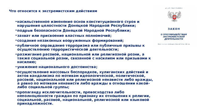   Что относится к экстремистским действиям   насильственное изменение основ конституционного строя и нарушение целостности Донецкой Народной Республики; подрыв безопасности Донецкой Народной Республики; захват или присвоение властных полномочий; создание незаконных вооруженных формирований; публичное оправдание терроризма или публичные призывы к осуществлению террористической деятельности; разжигание расовой, национальной или религиозной розни, а также социальной розни, связанной с насилием или призывами к насилию; унижение национального достоинства; осуществление массовых беспорядков, хулиганских действий и актов вандализма по мотивам идеологической, политической, расовой, национальной или религиозной ненависти либо вражды, а равно по мотивам ненависти либо вражды в отношении какой-либо социальной группы; пропаганду исключительности, превосходства либо неполноценности граждан по признаку их отношения к религии, социальной, расовой, национальной, религиозной или языковой принадлежности. 