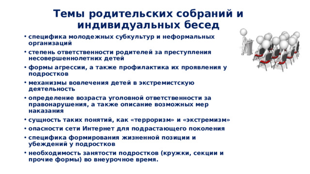 Темы родительских собраний и индивидуальных бесед специфика молодежных субкультур и неформальных организаций степень ответственности родителей за преступления несовершеннолетних детей формы агрессии, а также профилактика их проявления у подростков механизмы вовлечения детей в экстремистскую деятельность определение возраста уголовной ответственности за правонарушения, а также описание возможных мер наказания сущность таких понятий, как «терроризм» и «экстремизм» опасности сети Интернет для подрастающего поколения специфика формирования жизненной позиции и убеждений у подростков необходимость занятости подростков (кружки, секции и прочие формы) во внеурочное время. 