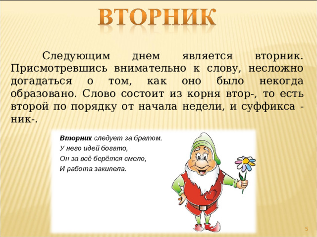  Следующим днем является вторник. Присмотревшись внимательно к слову, несложно догадаться о том, как оно было некогда образовано. Слово состоит из корня втор-, то есть второй по порядку от начала недели, и суффикса -ник-.  