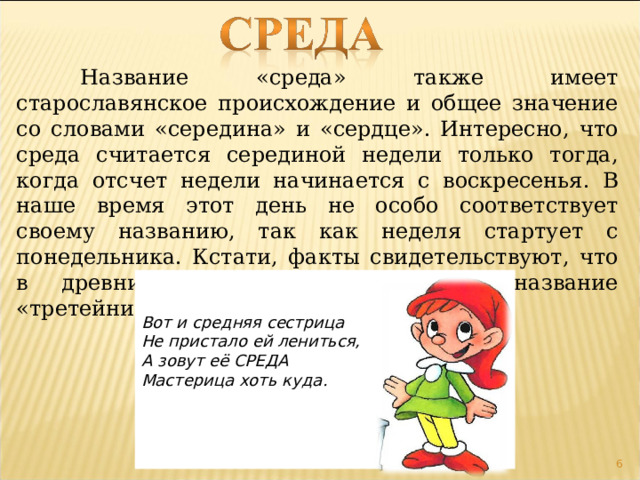  Название «среда» также имеет старославянское происхождение и общее значение со словами «середина» и «сердце». Интересно, что среда считается серединой недели только тогда, когда отсчет недели начинается с воскресенья. В наше время этот день не особо соответствует своему названию, так как неделя стартует с понедельника. Кстати, факты свидетельствуют, что в древние времена среда имела название «третейник».   Вот и средняя сестрица Не пристало ей лениться, А зовут её СРЕДА Мастерица хоть куда .      