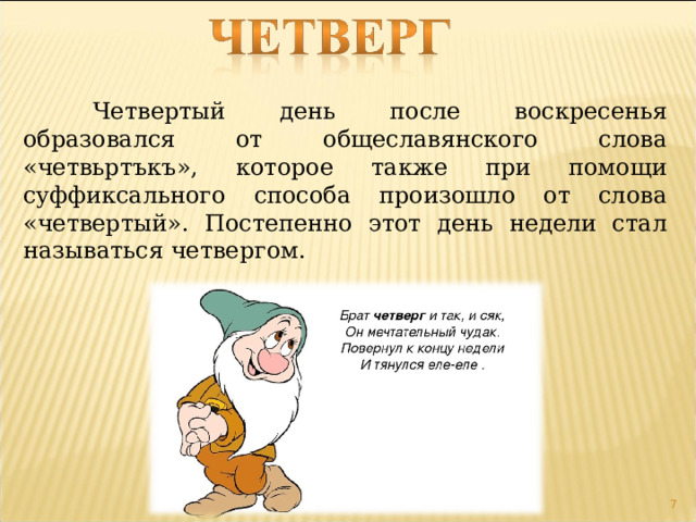  Четвертый день после воскресенья образовался от общеславянского слова «четвьртъкъ», которое также при помощи суффиксального способа произошло от слова «четвертый». Постепенно этот день недели стал называться четвергом.  