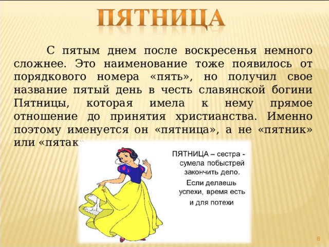  С пятым днем после воскресенья немного сложнее. Это наименование тоже появилось от порядкового номера «пять», но получил свое название пятый день в честь славянской богини Пятницы, которая имела к нему прямое отношение до принятия христианства. Именно поэтому именуется он «пятница», а не «пятник» или «пятак».  