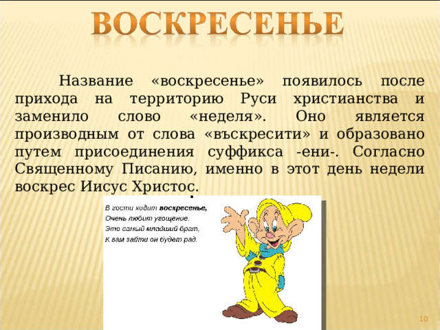  Название «воскресенье» появилось после прихода на территорию Руси христианства и заменило слово «неделя». Оно является производным от слова «въскресити» и образовано путем присоединения суффикса -ени-. Согласно Священному Писанию, именно в этот день недели воскрес Иисус Христос.  