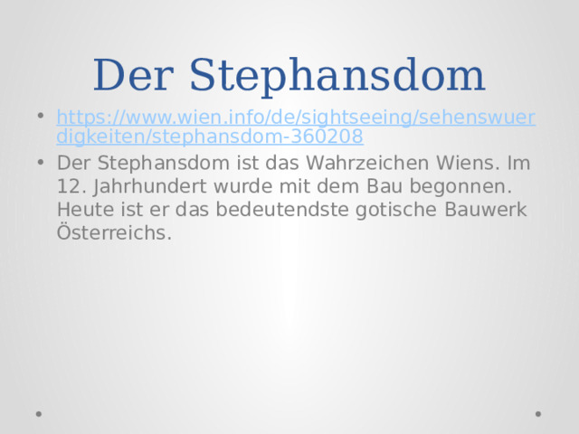 Der Stephansdom https://www.wien.info/de/sightseeing/sehenswuerdigkeiten/stephansdom-360208 Der Stephansdom ist das Wahrzeichen Wiens. Im 12. Jahrhundert wurde mit dem Bau begonnen. Heute ist er das bedeutendste gotische Bauwerk Österreichs. 