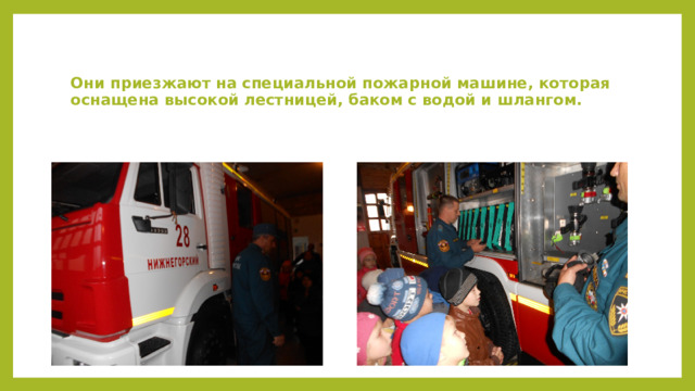 Они приезжают на специальной пожарной машине, которая оснащена высокой лестницей, баком с водой и шлангом.   