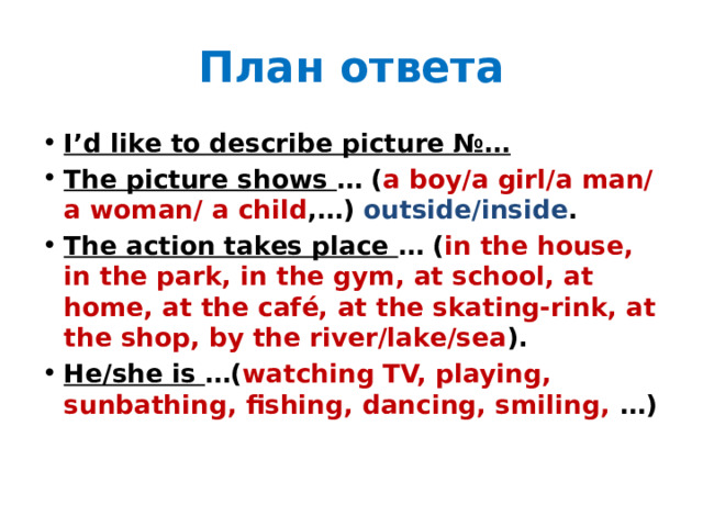 План ответа I’d like to describe picture №… The picture shows … ( a boy/a girl/a man/a woman/ a child ,…) outside/inside . The action takes place … ( in the house, in the park, in the gym, at school, at home, at the café, at the skating-rink, at the shop, by the river/lake/sea ). He/she is …( watching TV, playing, sunbathing, fishing, dancing, smiling, …) 