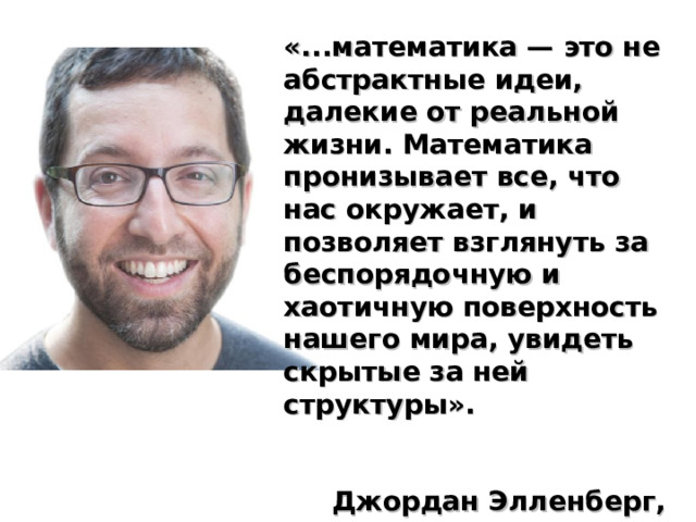 «...математика — это не абстрактные идеи, далекие от реальной жизни. Математика пронизывает все, что нас окружает, и позволяет взглянуть за беспорядочную и хаотичную поверхность нашего мира, увидеть скрытые за ней структуры».   Джордан Элленберг, профессор математики  