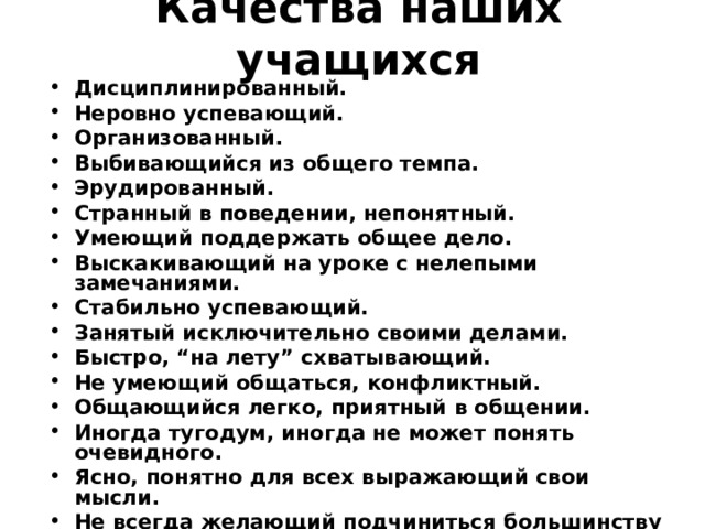 Качества наших учащихся Дисциплинированный. Неровно успевающий. Организованный. Выбивающийся из общего темпа. Эрудированный. Странный в поведении, непонятный. Умеющий поддержать общее дело. Выскакивающий на уроке с нелепыми замечаниями. Стабильно успевающий. Занятый исключительно своими делами. Быстро, “на лету” схватывающий. Не умеющий общаться, конфликтный. Общающийся легко, приятный в общении. Иногда тугодум, иногда не может понять очевидного. Ясно, понятно для всех выражающий свои мысли. Не всегда желающий подчиниться большинству или официальному руководителю. 
