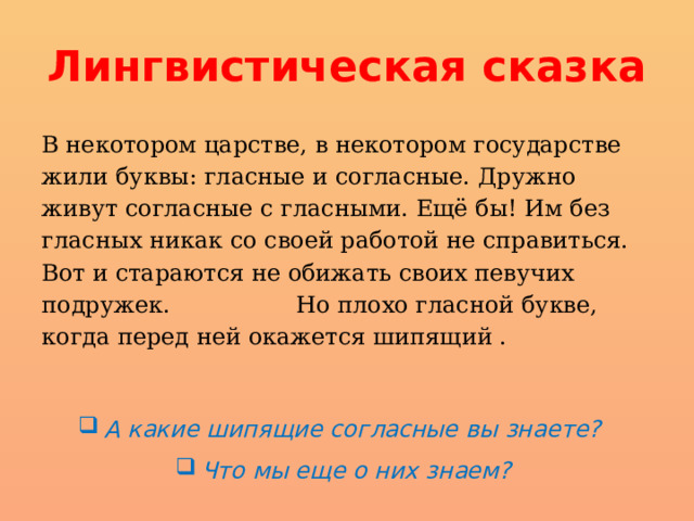 Лингвистическая сказка В некотором царстве, в некотором государстве жили буквы: гласные и согласные. Дружно живут согласные с гласными. Ещё бы! Им без гласных никак со своей работой не справить­ся. Вот и стараются не обижать своих певучих подружек.  Но плохо гласной букве, когда перед ней окажется шипящий . А какие шипящие согласные вы знаете?   Что мы еще о них знаем? 