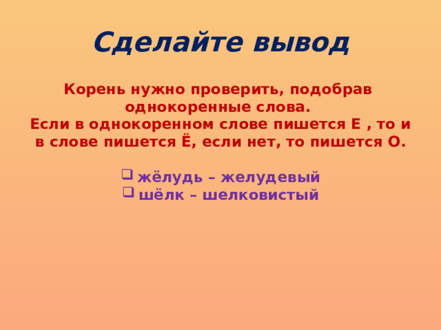 Сделайте вывод Корень нужно проверить, подобрав однокоренные слова. Если в однокоренном слове пишется Е , то и в слове пишется Ё, если нет, то пишется О .  жёлудь – желудевый шёлк – шелковистый  