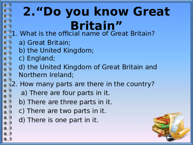 2.“Do you know Great Britain” 1. What is the official name of Great Britain?  а) Great Britain;   b) the United Kingdom;  c) England;  d) the United Kingdom of Great Britain and Northern Ireland; 2. How many parts are there in the country?   а) There are four parts in it.  b) There are three parts in it.  c) There are two parts in it.  d) There is one part in it. 