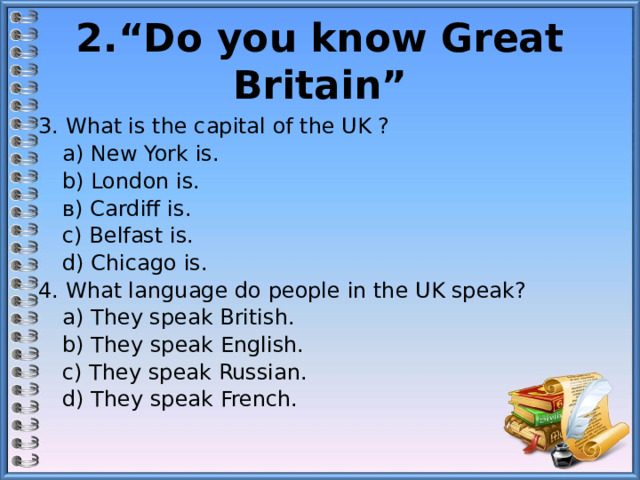 2.“Do you know Great Britain” 3. What is the capital of the UK ?  а) New York is.  b) London is.  в) Cardiff is.  c) Belfast is.  d) Chicago is. 4. What language do people in the UK speak?   а) They speak British.  b) They speak English.  c) They speak Russian.  d) They speak French. 