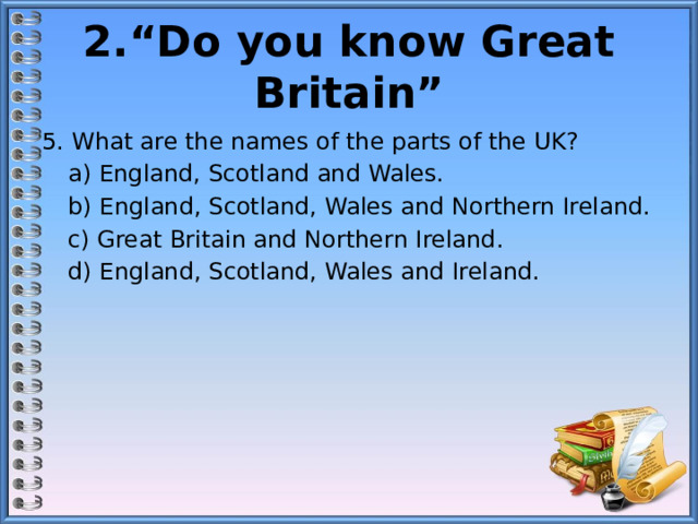 2.“Do you know Great Britain” 5. What are the names of the parts of the UK?  а) England, Scotland and Wales.  b) England, Scotland, Wales and Northern Ireland.  c) Great Britain and Northern Ireland.  d) England, Scotland, Wales and Ireland. 