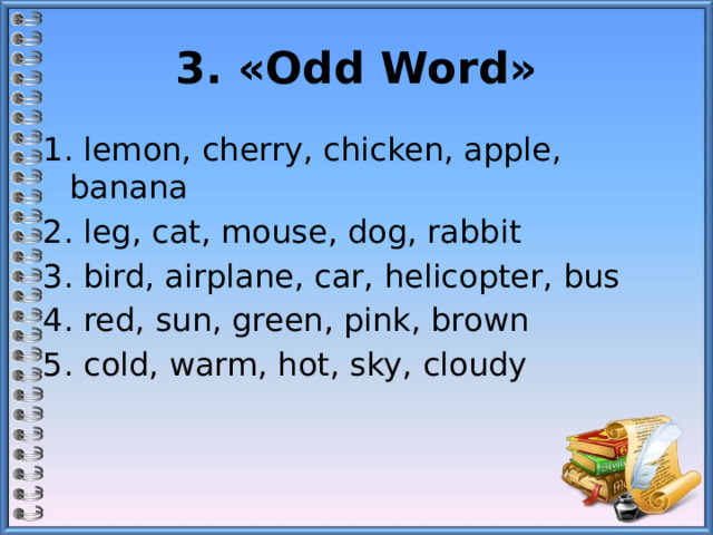 3. «Odd Word» 1. lemon, cherry, chicken, apple, banana 2. leg, cat, mouse, dog, rabbit 3. bird, airplane, car, helicopter, bus 4. red, sun, green, pink, brown 5. cold, warm, hot, sky, cloudy 