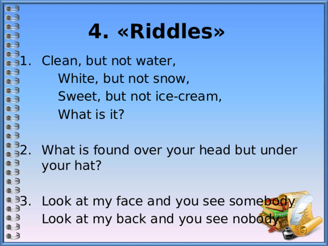 4. «Riddles»   Сlean, but not water,   White, but not snow,   Sweet, but not ice-cream,   What is it? What is found over your head but under your hat? 3.  Look at my face and you see somebody  Look at my back and you see nobody. 
