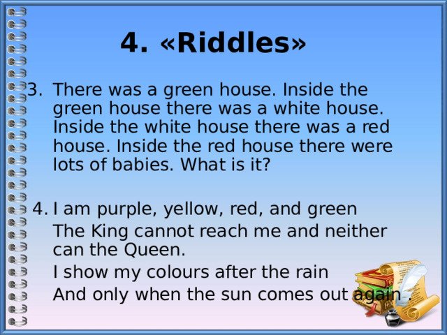4. «Riddles»   There was a green house. Inside the green house there was a white house. Inside the white house there was a red house. Inside the red house there were lots of babies. What is it?   4.  I am purple, yellow, red, and green  The King cannot reach me and neither can the Queen.  I show my colours after the rain  And only when the sun comes out again .   