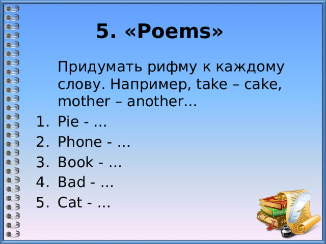 5. «Poems»   Придумать рифму к каждому слову. Например, take – cake, mother – another… Pie - … Phone - … Book - … Bad - … Cat - …   