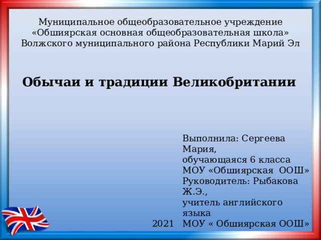 Муниципальное общеобразовательное учреждение  «Обшиярская основная общеобразовательная школа» Волжского муниципального района Республики Марий Эл Обычаи и традиции Великобритании  Выполнила: Сергеева Мария, обучающаяся 6 класса МОУ «Обшиярская ООШ» Руководитель: Рыбакова Ж.Э., учитель английского языка МОУ « Обшиярская ООШ» 2021 