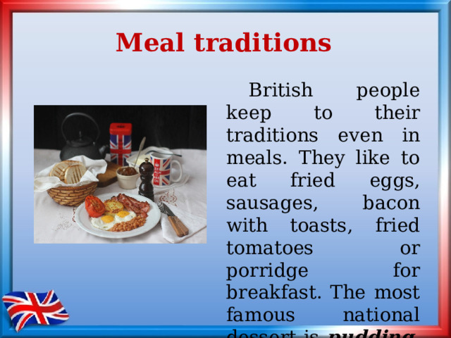 Meal traditions  British people keep to their traditions even in meals. They like to eat fried eggs, sausages, bacon with toasts, fried tomatoes or porridge for breakfast. The most famous national dessert is pudding. 