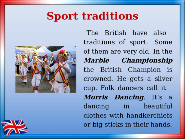 Sport traditions  The British have also traditions of sport.  Some of them are very old. In the Marble Championship the British Champion is crowned. He gets a silver cup. Folk dancers call it Morris Dancing . It’s a dancing in beautiful clothes with handkerchiefs or big sticks in their hands. 