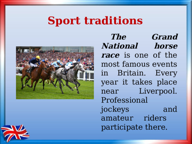 Sport traditions  The Grand National horse race is one of the most famous events in Britain. Every year it takes place near Liverpool. Professional jockeys and amateur riders participate there. 