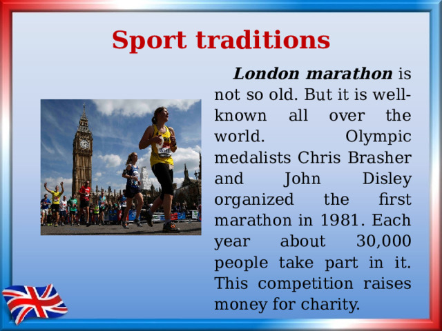 Sport traditions  London marathon is not so old. But it is well-known all over the world. Olympic medalists Chris Brasher and John Disley organized the first marathon in 1981. Each year about 30,000 people take part in it. This competition raises money for charity. 