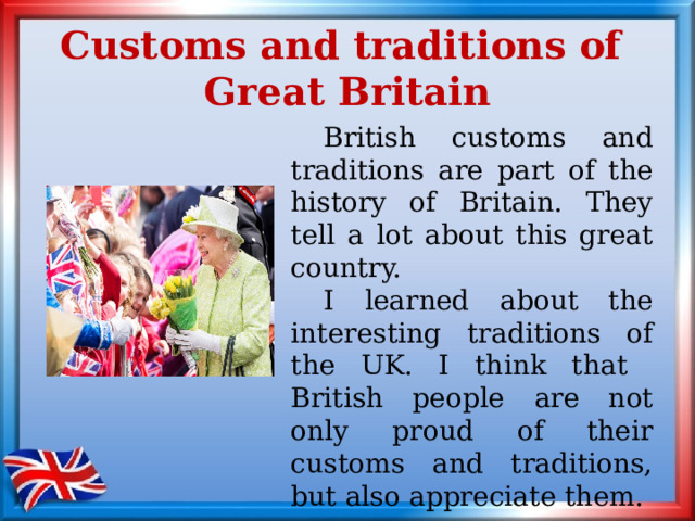 Customs and traditions of  Great Britain  British customs and traditions are part of the history of Britain. They tell a lot about this great country.  I learned about the interesting traditions of the UK. I think that British people  are not only proud of their customs and traditions, but also appreciate them. 