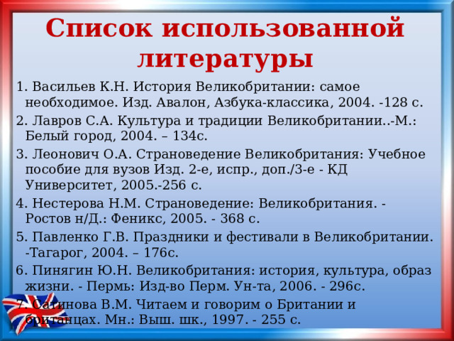 Список использованной литературы 1. Васильев К.Н. История Великобритании: самое необходимое. Изд. Авалон, Азбука-классика, 2004. -128 с. 2. Лавров С.А. Культура и традиции Великобритании..-М.: Белый город, 2004. – 134c. 3. Леонович О.А. Страноведение Великобритания: Учебное пособие для вузов Изд. 2-е, испр., доп./3-е - КД Университет, 2005.-256 с. 4. Нестерова Н.М. Страноведение: Великобритания. - Ростов н/Д.: Феникс, 2005. - 368 с. 5. Павленко Г.В. Праздники и фестивали в Великобритании. -Тагарог, 2004. – 176c. 6. Пинягин Ю.Н. Великобритания: история, культура, образ жизни. - Пермь: Изд-во Перм. Ун-та, 2006. - 296с. 7. Сатинова В.М. Читаем и говорим о Британии и британцах. Мн.: Выш. шк., 1997. - 255 с. 