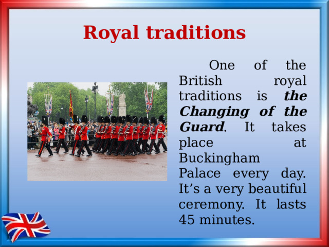 Royal traditions   One of the British royal traditions is the Changing of the Guard . It takes place at Buckingham Palace every day. It’s a very beautiful ceremony. It lasts 45 minutes. 