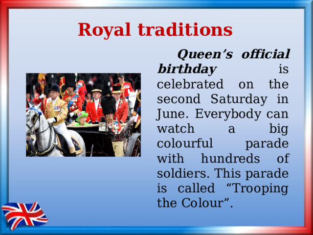 Royal traditions   Queen’s official birthday is celebrated on the second Saturday in June . Everybody can watch a big colourful parade with hundreds of soldiers.  This parade is called “Trooping the Colour”. 