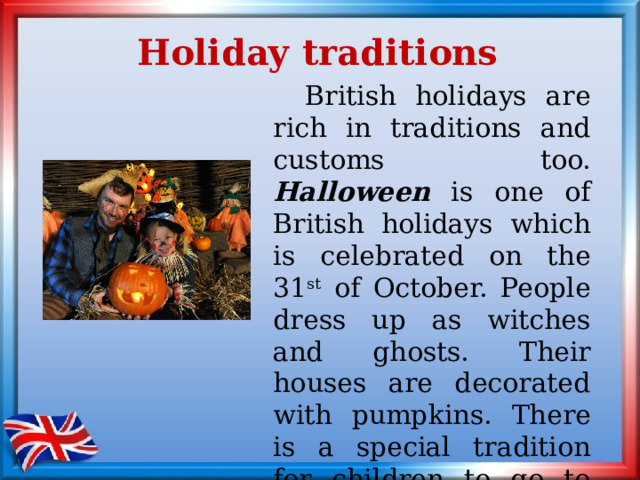 Holiday traditions  British holidays are rich in traditions and customs too. Halloween is one of British holidays which is celebrated on the 31 st of October. People dress up as witches and ghosts. Their houses are decorated with pumpkins.  There is a special tradition for children to go to their neighbours and play “trick or treat”. 