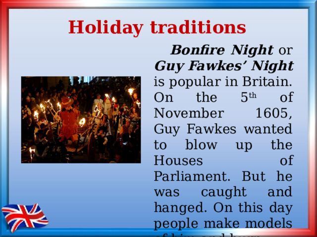 Holiday traditions  Bonfire Night or Guy Fawkes’ Night is popular in Britain. On the 5 th of November 1605, Guy Fawkes wanted to blow up the Houses of Parliament. But he was caught and hanged. On this day people make models of him and burn them on big bonfires. 