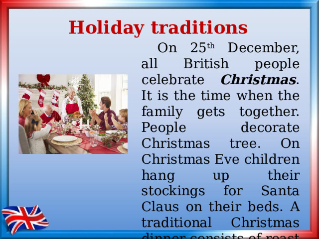 Holiday traditions  On 25 th December, all British people celebrate Christmas . It is the time when the family gets together. People decorate Christmas tree. On Christmas Eve children hang up their stockings for Santa Claus on their beds. A traditional Christmas dinner consists of roast turkey, potatoes and Christmas pudding. 