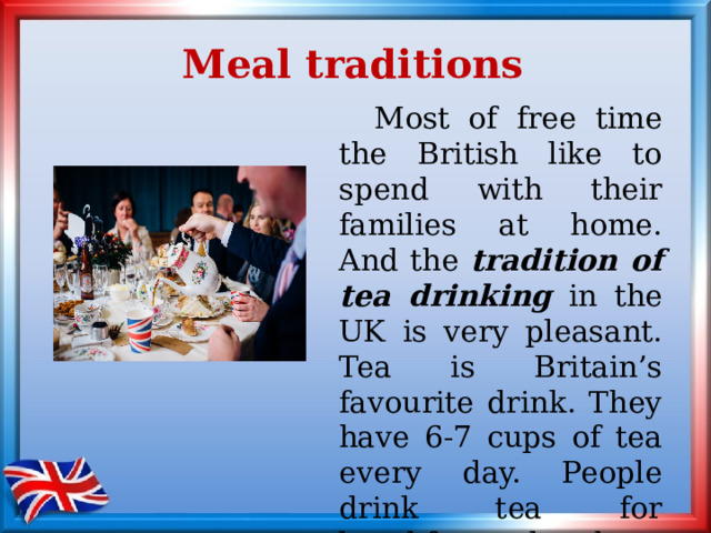 Meal traditions  Most of free time the British like to spend with their families at home. And t he tradition of tea drinking in the UK is very pleasant. Tea is Britain’s favourite drink. They have 6-7 cups of tea every day. People drink tea for breakfast, lunch, dinner, at tea-time and for supper. 