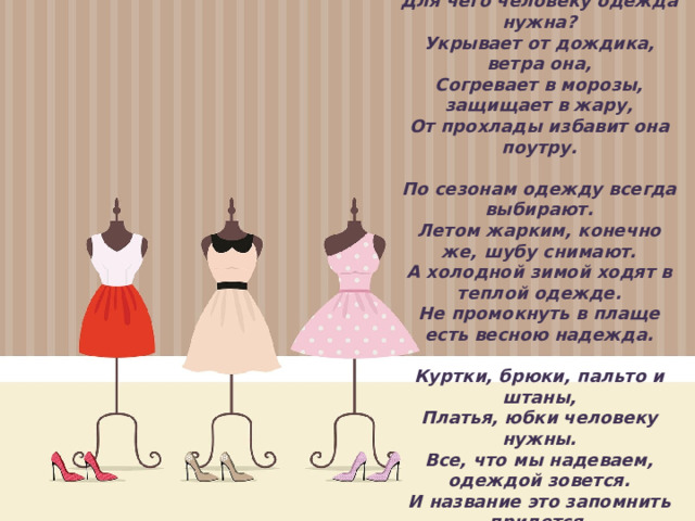 Для чего человеку одежда нужна?  Укрывает от дождика, ветра она,  Согревает в морозы, защищает в жару,  От прохлады избавит она поутру.     По сезонам одежду всегда выбирают.  Летом жарким, конечно же, шубу снимают.  А холодной зимой ходят в теплой одежде.  Не промокнуть в плаще есть весною надежда.     Куртки, брюки, пальто и штаны,  Платья, юбки человеку нужны.  Все, что мы надеваем, одеждой зовется.  И название это запомнить придется.    