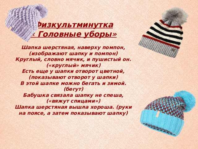 Физкультминутка  « Головные уборы»   Шапка шерстяная, наверху помпон, (изображают шапку и помпон)  Круглый, словно мячик, и пушистый он. («круглый» мячик)  Есть еще у шапки отворот цветной, (показывают отворот у шапки)  В этой шапке можно бегать и зимой. (бегут)  Бабушка связала шапку не спеша, («вяжут спицами»)  Шапка шерстяная вышла хороша. (руки на поясе, а затем показывают шапку) 