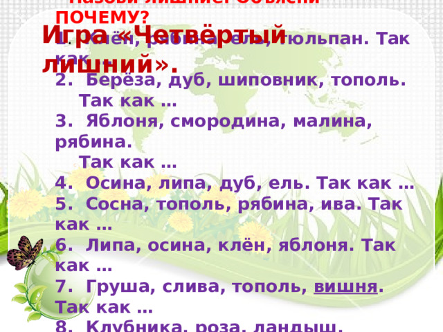 - Назови лишние. Объясни – ПОЧЕМУ? 1 .  Клён, рябина, ель, тюльпан. Так как … 2.  Берёза, дуб, шиповник, тополь.  Так как … 3.  Яблоня, смородина, малина, рябина.  Так как … 4.  Осина, липа, дуб, ель. Так как … 5.  Сосна, тополь, рябина, ива. Так как … 6.  Липа, осина, клён, яблоня. Так как … 7.  Груша, слива, тополь,  вишня . Так как … 8.  Клубника, роза, ландыш, фиалка.  Так как … Игра «Четвёртый лишний». 