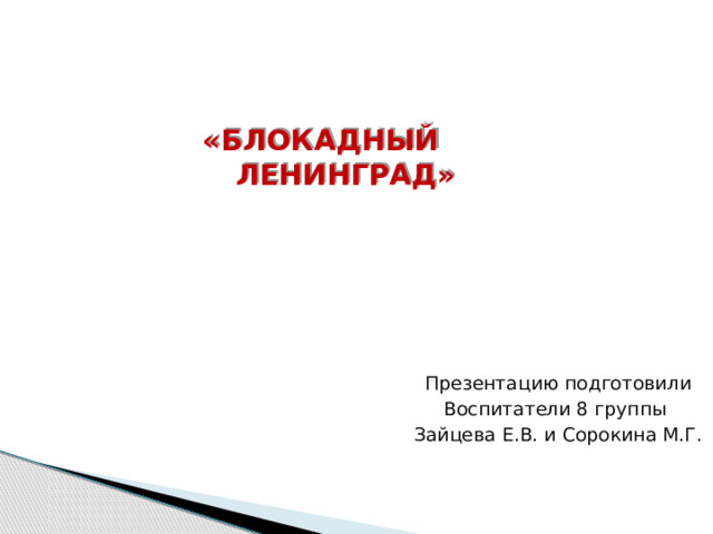     «БЛОКАДНЫЙ ЛЕНИНГРАД»       Презентацию подготовили  Воспитатели 8 группы  Зайцева Е.В. и Сорокина М.Г. 