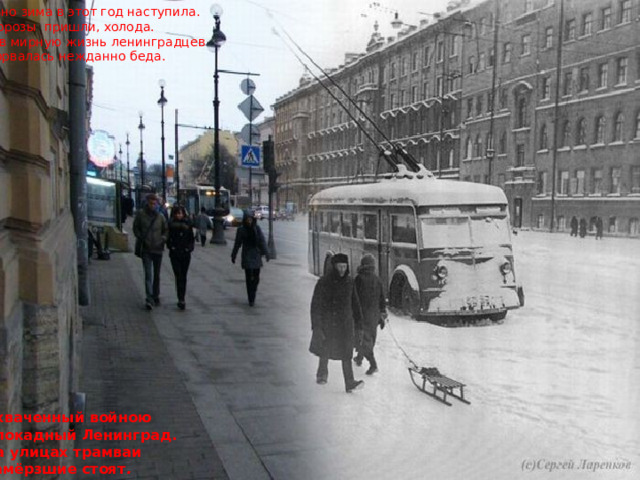 Рано зима в этот год наступила. Морозы пришли, холода. И в мирную жизнь ленинградцев Ворвалась нежданно беда. Охваченный войною Блокадный Ленинград. На улицах трамваи Замёрзшие стоят . 