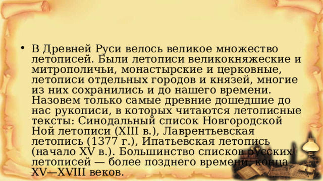 В Древней Руси велось великое множество летописей. Были летописи великокняжеские и митрополичьи, монастырские и церковные, летописи отдельных городов и князей, многие из них сохранились и до нашего времени. Назовем только самые древние дошедшие до нас рукописи, в которых читаются летописные тексты: Синодальный список Новгородской Ной летописи (XIII в.), Лаврентьевская летопись (1377 г.), Ипатьевская летопись (начало XV в.). Большинство списков русских летописей — более позднего времени, конца XV—XVIII веков. 