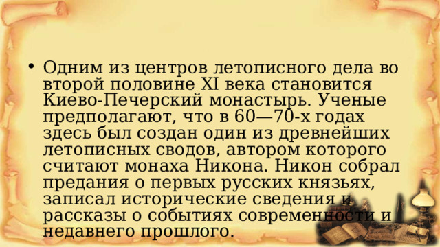 Одним из центров летописного дела во второй половине XI века становится Киево-Печерский монастырь. Ученые предполагают, что в 60—70-х годах здесь был создан один из древнейших летописных сводов, автором которого считают монаха Никона. Никон собрал предания о первых русских князьях, записал исторические сведения и рассказы о событиях современности и недавнего прошлого. 