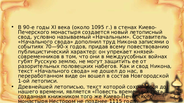 В 90-е годы XI века (около 1095 г.) в стенах Киево-Печерского монастыря создается новый летописный свод, условно называемый «Начальным». Составитель «Начального свода» дополнил труд Никона записями о событиях 70—90-х годов, придав всему повествованию публицистический характер: он упрекает князей-современников в том, что они в междуусобных войнах губят Русскую землю, не могут защитить ее от разорительных половецких набегов. Как и свод Никона, текст «Начального свода» не дошел до нас, в переработанном виде он вошел в состав Новгородской 1-ой летописи. Древнейшей летописью, текст которой сохранился до нашего времени, является «Повесть временных лет», созданная книжником того же Киево-Печерского монастыря Нестором не позднее 1115 года. 