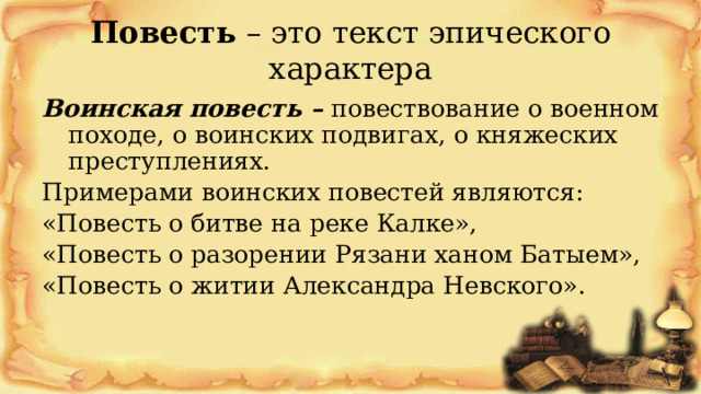 Повесть – это текст эпического характера Воинская повесть – повествование о военном походе, о воинских подвигах, о княжеских преступлениях. Примерами воинских повестей являются: «Повесть о битве на реке Калке», «Повесть о разорении Рязани ханом Батыем», «Повесть о житии Александра Невского». 