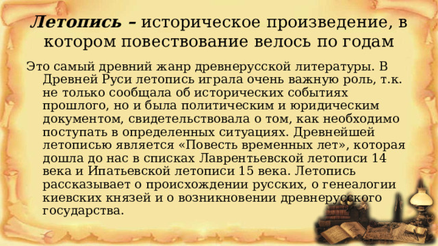 Летопись – историческое произведение, в котором повествование велось по годам Это самый древний жанр древнерусской литературы. В Древней Руси летопись играла очень важную роль, т.к. не только сообщала об исторических событиях прошлого, но и была политическим и юридическим документом, свидетельствовала о том, как необходимо поступать в определенных ситуациях. Древнейшей летописью является «Повесть временных лет», которая дошла до нас в списках Лаврентьевской летописи 14 века и Ипатьевской летописи 15 века. Летопись рассказывает о происхождении русских, о генеалогии киевских князей и о возникновении древнерусского государства. 