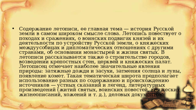 Содержание летописи, ее главная тема — история Русской земли в самом широком смысле слова. Летопись повествует о походах и сражениях, о воинских подвигах князей и их деятельности по устройству Русской земли, о княжеских междуусобицах и дипломатических отношениях с другими странами, об основании монастырей и жизни святых. В летописи рассказывается также о строительстве городов, возведении крепостных стен, церквей и княжеских палат. Летописец отмечает наиболее значительные явления природы: затяжные дожди и засухи, затмения солнца и луны, появление комет. Такая тематическая широта предполагает использование разных по содержанию и происхождению источников — устных сказаний и легенд, литературных произведений (житий святых, воинских повестей, княжеских жизнеописаний, хожений и т. д.), деловых документов. 