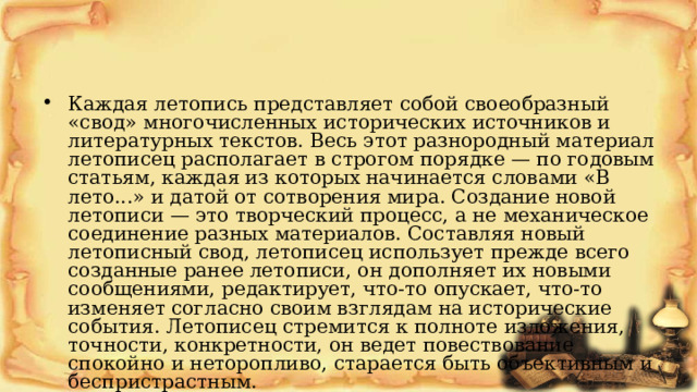 Каждая летопись представляет собой своеобразный «свод» многочисленных исторических источников и литературных текстов. Весь этот разнородный материал летописец располагает в строгом порядке — по годовым статьям, каждая из которых начинается словами «В лето...» и датой от сотворения мира. Создание новой летописи — это творческий процесс, а не механическое соединение разных материалов. Составляя новый летописный свод, летописец использует прежде всего созданные ранее летописи, он дополняет их новыми сообщениями, редактирует, что-то опускает, что-то изменяет согласно своим взглядам на исторические события. Летописец стремится к полноте изложения, точности, конкретности, он ведет повествование спокойно и неторопливо, старается быть объективным и беспристрастным.  