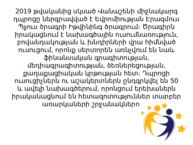 2019 թվականից սկսած Վանաշենի միջնակարգ դպրոցը ներգրավված է Եվրոմիության Էրազմուս Պլյուս ծրագրի Իթվինինգ ծրագրում։ Ծրագիրն իրակացնում է նախագծային ուսումնառություն, բովանդակության և խնդիրների վրա հիմնված ուսուցում, որոնք սերտորեն առնչվում են նաև ֆինանսական գրագիտության, մեդիագրագիտության, ձեռներեցության, քաղաքացիական կրթության հետ։ Դպրոցի ուսուցիչներն ու աշակերտներն ընդգրկվել են 50 և ավելի նախագծերում, որոնցում երեխաներն իրականացնում են հետազոտություններ տարբեր առարկաների շրջանակներում։ 