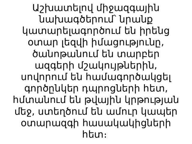 Աշխատելով միջազգային նախագծերում՝ նրանք կատարելագործում են իրենց օտար լեզվի իմացությունը, ծանոթանում են տարբեր ազգերի մշակույթներին, սովորում են համագործակցել գործընկեր դպրոցների հետ, հմտանում են թվային կրթության մեջ, ստեղծում են ամուր կապեր օտարազգի հասակակիցների հետ։ 