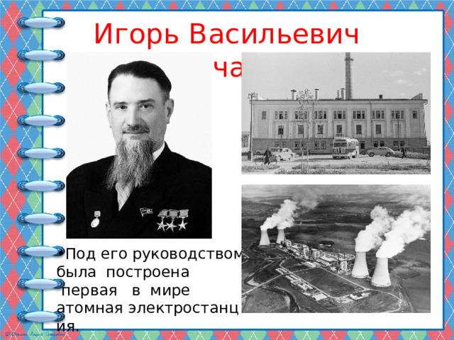 Игорь Васильевич Курчатов Под его руководством была  построена  первая   в  мире атомная электростанция. 